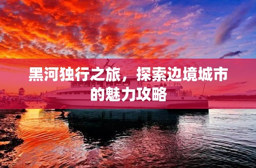 黑河独行之旅，探索边境城市的魅力攻略