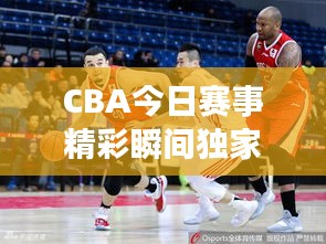 CBA今日赛事精彩瞬间独家报道