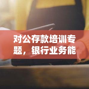 对公存款培训专题,银行业务能力提升的关键所在