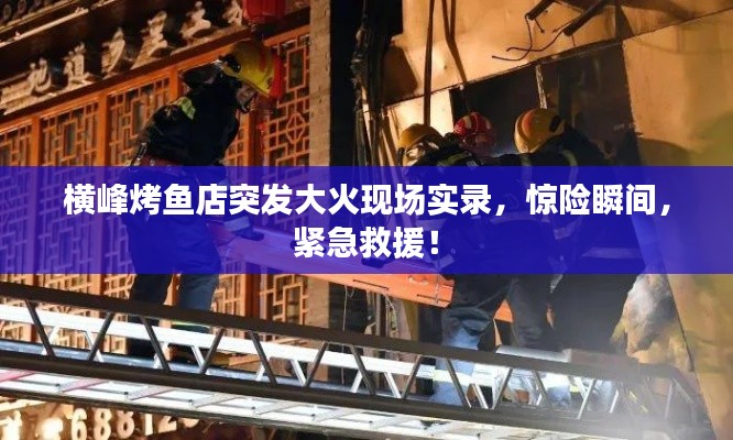横峰烤鱼店突发大火现场实录，惊险瞬间，紧急救援！