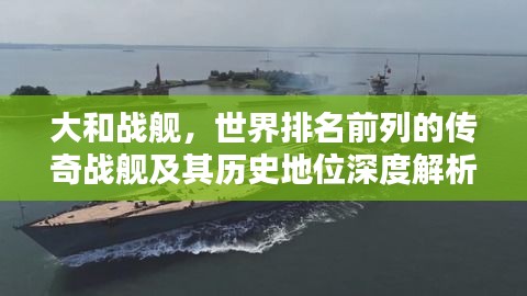 大和战舰,世界排名前列的传奇战舰及其历史地位深度解析