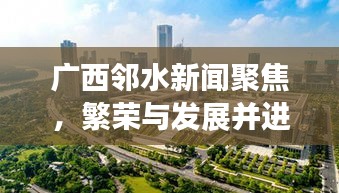 广西邻水新闻聚焦,繁荣与发展并进的新时代邻水